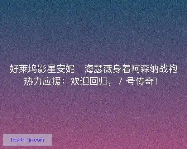 好莱坞影星安妮・海瑟薇身着阿森纳战袍热力应援：欢迎回归，7 号传奇！