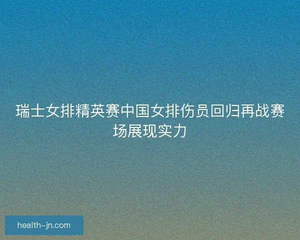 瑞士女排精英赛中国女排伤员回归再战赛场展现实力