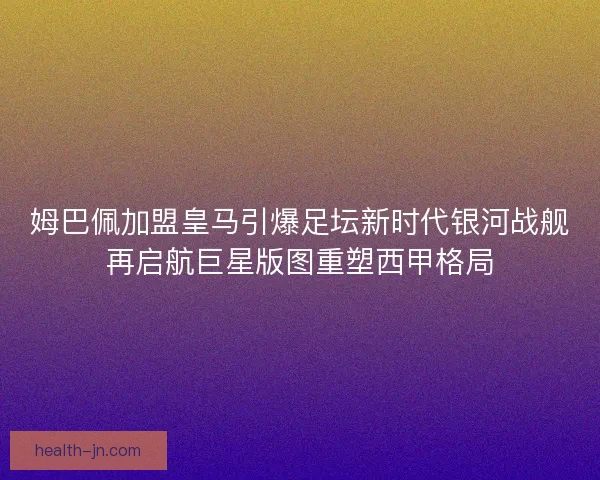 姆巴佩加盟皇马引爆足坛新时代银河战舰再启航巨星版图重塑西甲格局