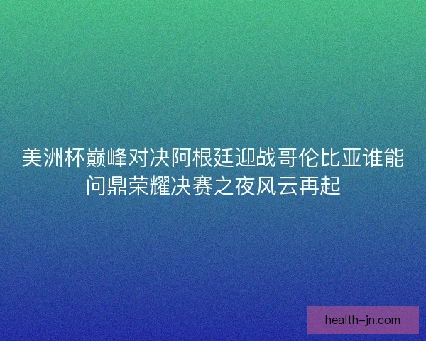 美洲杯巅峰对决阿根廷迎战哥伦比亚谁能问鼎荣耀决赛之夜风云再起