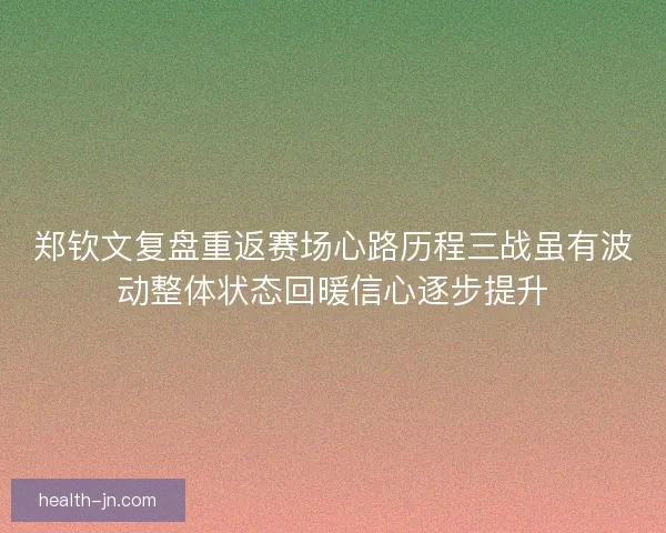 郑钦文复盘重返赛场心路历程三战虽有波动整体状态回暖信心逐步提升