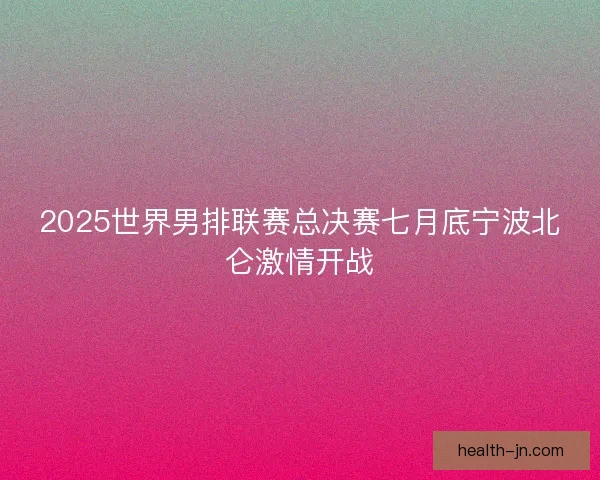 2025世界男排联赛总决赛七月底宁波北仑激情开战