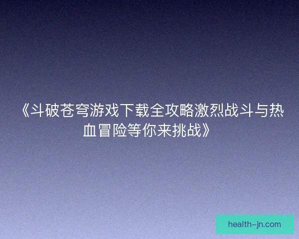 《斗破苍穹游戏下载全攻略激烈战斗与热血冒险等你来挑战》