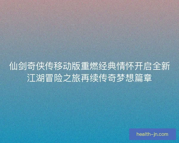 仙剑奇侠传移动版重燃经典情怀开启全新江湖冒险之旅再续传奇梦想篇章