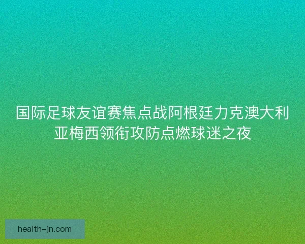 国际足球友谊赛焦点战阿根廷力克澳大利亚梅西领衔攻防点燃球迷之夜