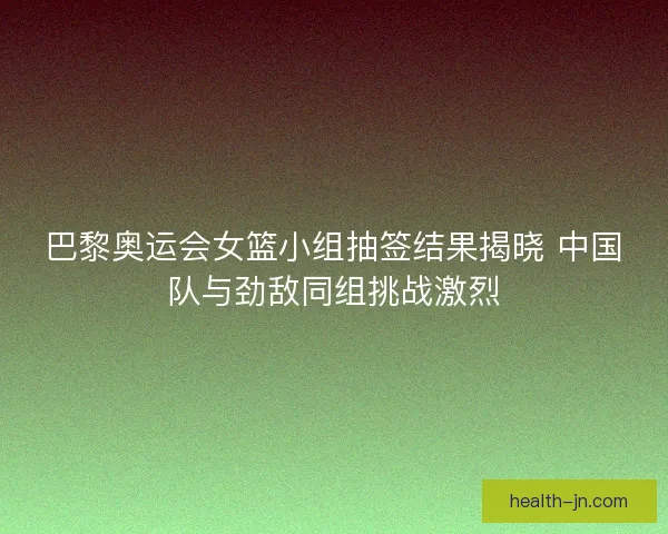 巴黎奥运会女篮小组抽签结果揭晓 中国队与劲敌同组挑战激烈
