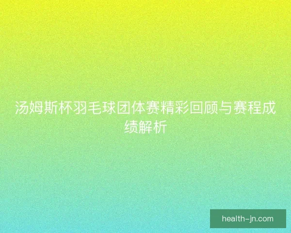 汤姆斯杯羽毛球团体赛精彩回顾与赛程成绩解析