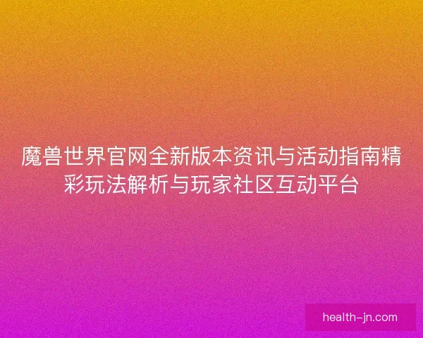 魔兽世界官网全新版本资讯与活动指南精彩玩法解析与玩家社区互动平台