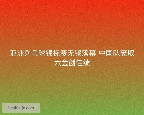 亚洲乒乓球锦标赛无锡落幕 中国队豪取六金创佳绩