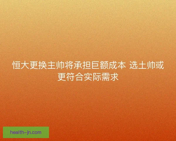 恒大更换主帅将承担巨额成本 选土帅或更符合实际需求
