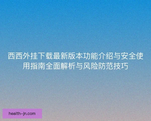 西西外挂下载最新版本功能介绍与安全使用指南全面解析与风险防范技巧