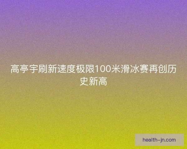 高亭宇刷新速度极限100米滑冰赛再创历史新高