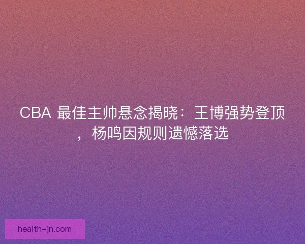 CBA 最佳主帅悬念揭晓：王博强势登顶，杨鸣因规则遗憾落选