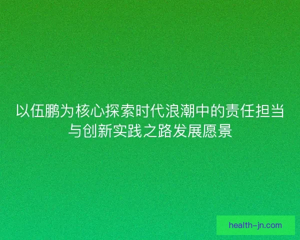 以伍鹏为核心探索时代浪潮中的责任担当与创新实践之路发展愿景