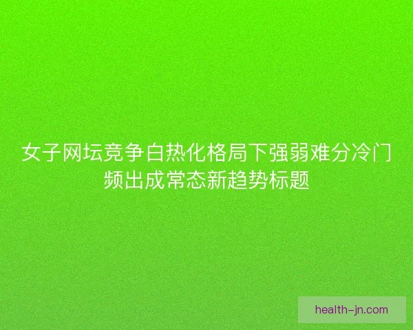 女子网坛竞争白热化格局下强弱难分冷门频出成常态新趋势标题