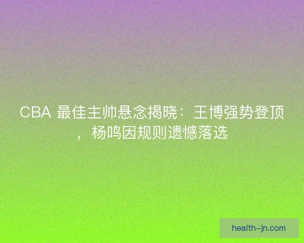 CBA 最佳主帅悬念揭晓：王博强势登顶，杨鸣因规则遗憾落选