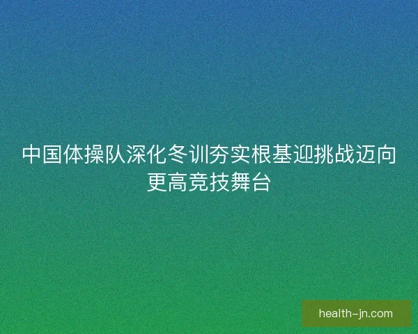 中国体操队深化冬训夯实根基迎挑战迈向更高竞技舞台