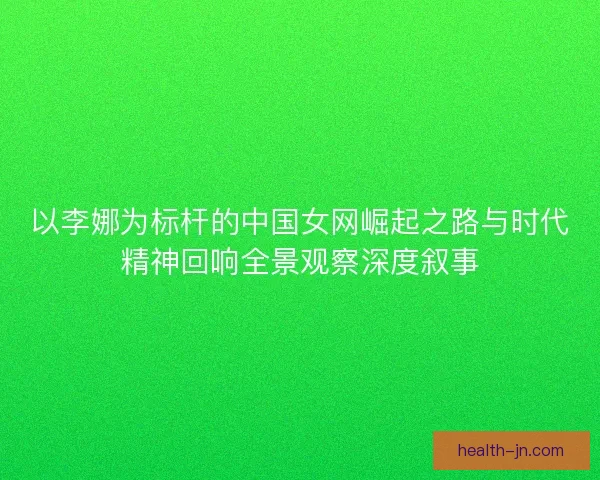 以李娜为标杆的中国女网崛起之路与时代精神回响全景观察深度叙事
