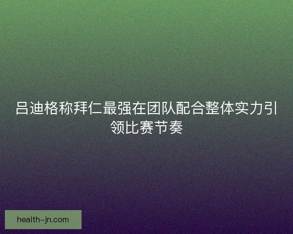 吕迪格称拜仁最强在团队配合整体实力引领比赛节奏
