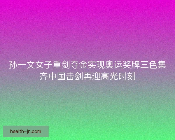 孙一文女子重剑夺金实现奥运奖牌三色集齐中国击剑再迎高光时刻