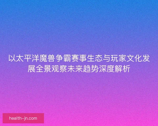 以太平洋魔兽争霸赛事生态与玩家文化发展全景观察未来趋势深度解析