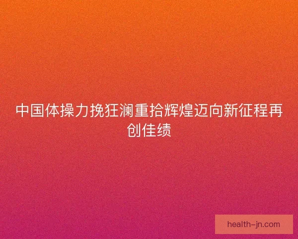 中国体操力挽狂澜重拾辉煌迈向新征程再创佳绩