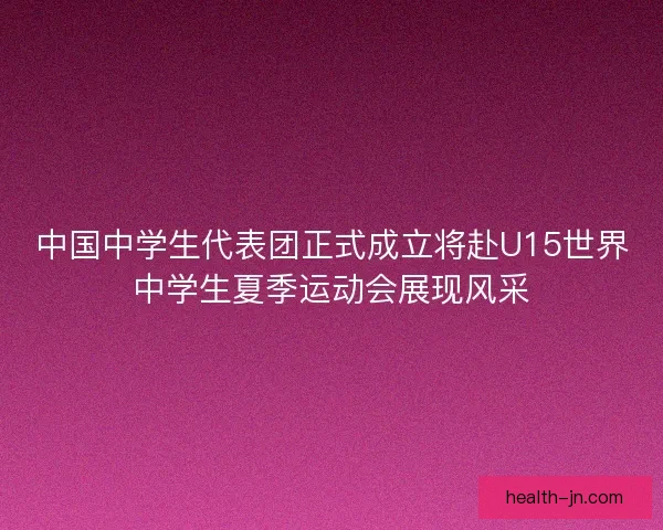 中国中学生代表团正式成立将赴U15世界中学生夏季运动会展现风采