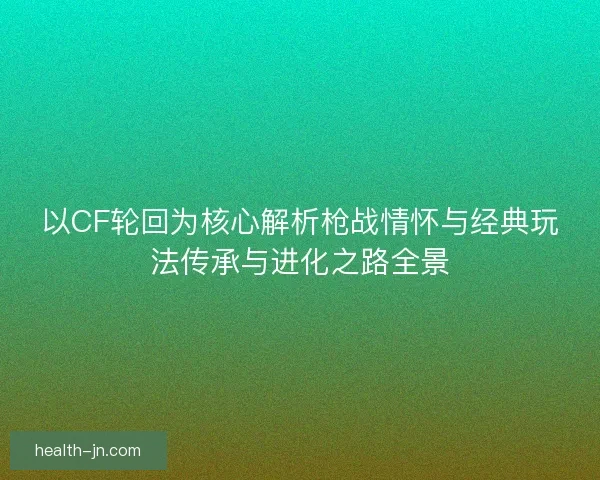 以CF轮回为核心解析枪战情怀与经典玩法传承与进化之路全景 以CF轮回为核心解析枪战情怀与经典玩法传承与进化之路全景