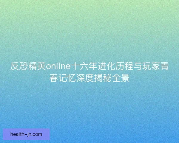 反恐精英online十六年进化历程与玩家青春记忆深度揭秘全景