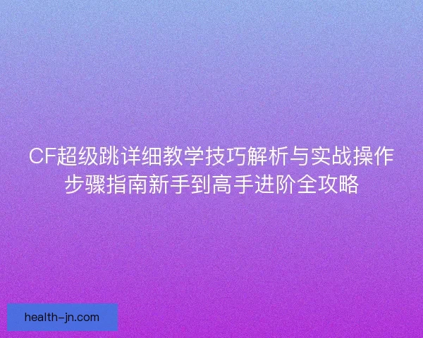 CF超级跳详细教学技巧解析与实战操作步骤指南新手到高手进阶全攻略