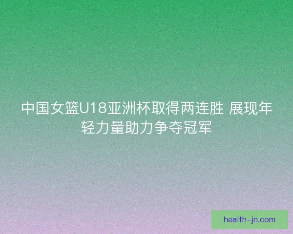 中国女篮U18亚洲杯取得两连胜 展现年轻力量助力争夺冠军