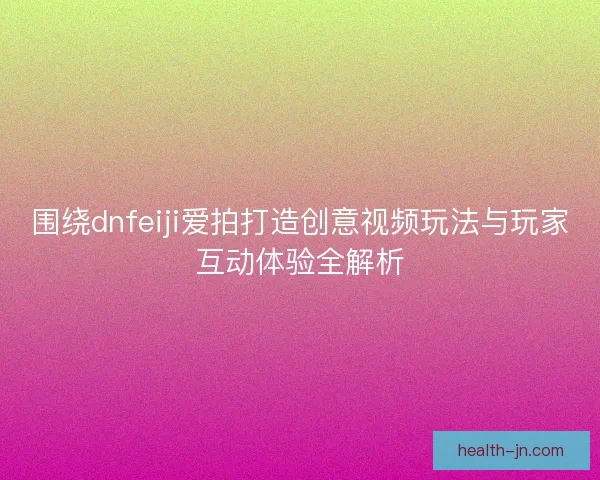 围绕dnfeiji爱拍打造创意视频玩法与玩家互动体验全解析