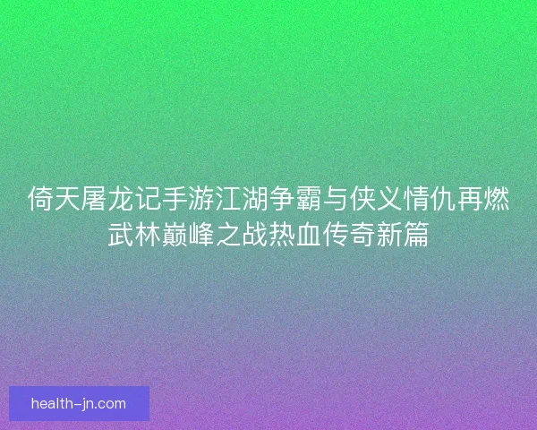 倚天屠龙记手游江湖争霸与侠义情仇再燃武林巅峰之战热血传奇新篇