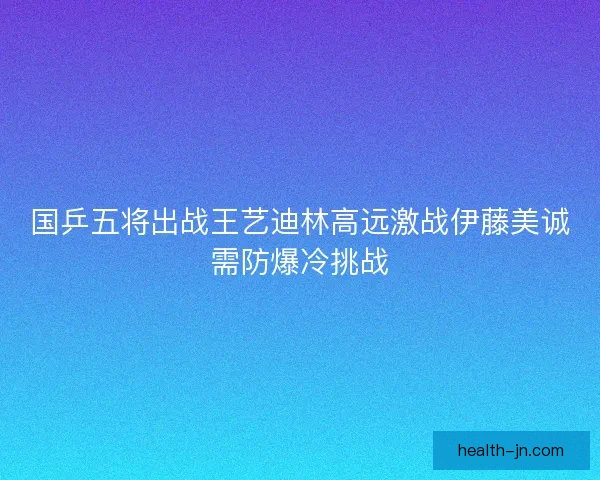 国乒五将出战王艺迪林高远激战伊藤美诚需防爆冷挑战