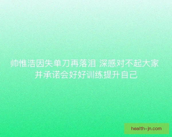 帅惟浩因失单刀再落泪 深感对不起大家 并承诺会好好训练提升自己 帅惟浩因失单刀再落泪 深感对不起大家 并承诺会好好训练提升自己
