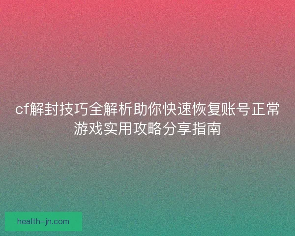 cf解封技巧全解析助你快速恢复账号正常游戏实用攻略分享指南