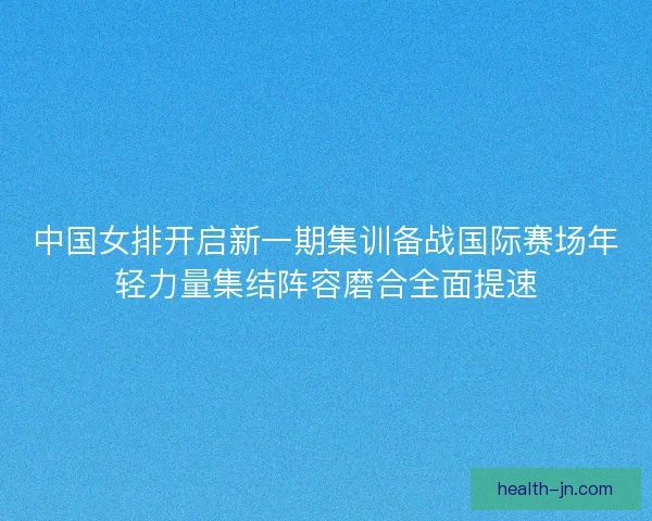 中国女排开启新一期集训备战国际赛场年轻力量集结阵容磨合全面提速