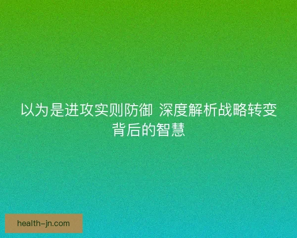 以为是进攻实则防御 深度解析战略转变背后的智慧 以为是进攻实则防御 深度解析战略转变背后的智慧